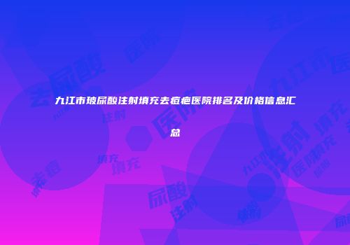 九江市玻尿酸注射填充去痘疤医院排名及价格信息汇总