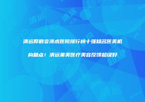 清远厚唇变薄术医院排行榜十强知名医美机构盘点！清远莱美医疗美容反馈超级好