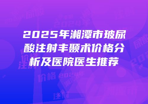 2025年湘潭市玻尿酸注射丰颞术价格分析及医院医生推荐