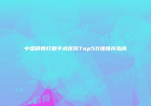 中国颧骨打磨手术医院Top50强推荐指南