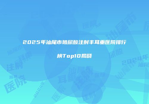2025年汕尾市玻尿酸注射丰耳垂医院排行榜Top10揭晓
