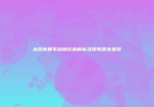 太原市眉毛移植价格解析及医院医生推荐