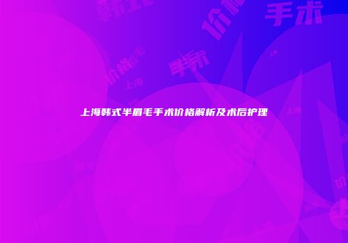 上海韩式半眉毛手术价格解析及术后护理