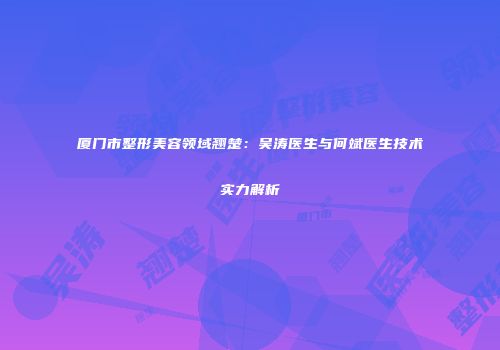 厦门市整形美容领域翘楚：吴涛医生与何斌医生技术实力解析