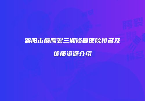 襄阳市唇腭裂三期修复医院排名及优质资源介绍