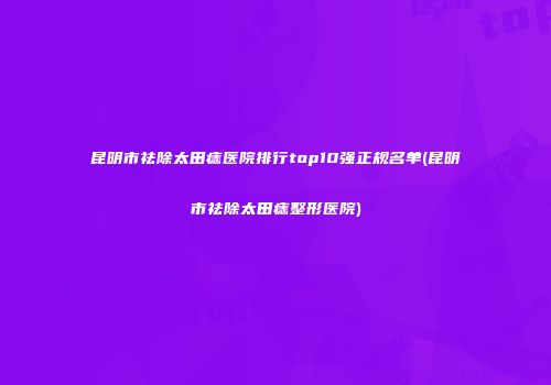 昆明市祛除太田痣医院排行top10强正规名单(昆明市祛除太田痣整形医院)