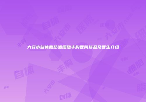 六安市自体脂肪活细胞丰胸医院排名及医生介绍