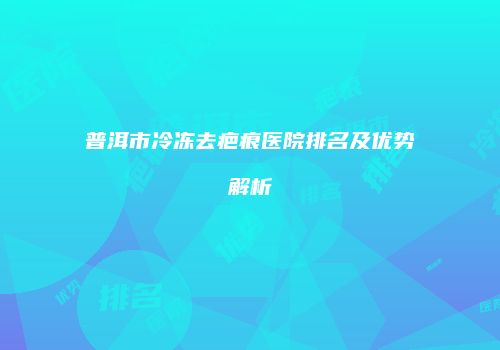 普洱市冷冻去疤痕医院排名及优势解析