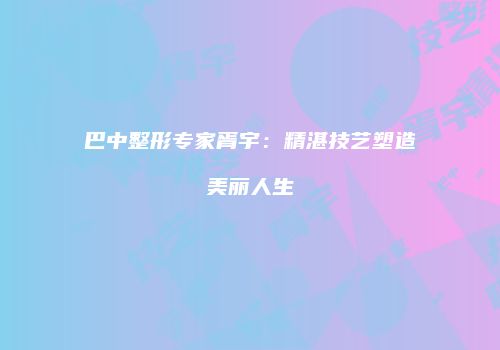巴中整形专家胥宇：精湛技艺塑造美丽人生