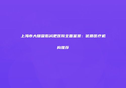上海市大腿吸脂减肥医院全面鉴赏：优质医疗机构推荐