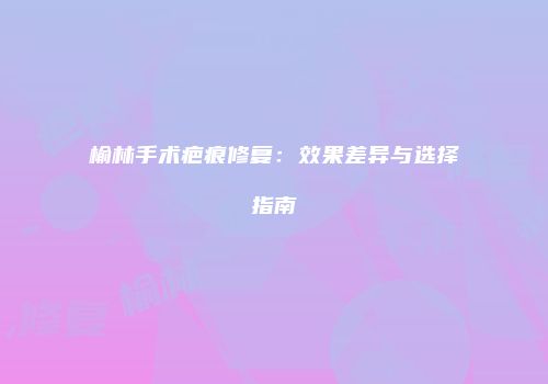 榆林手术疤痕修复：效果差异与选择指南