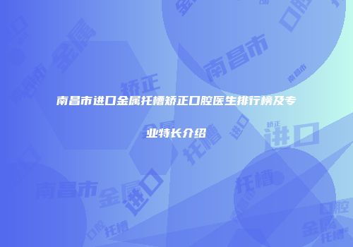 南昌市进口金属托槽矫正口腔医生排行榜及专业特长介绍