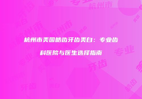 杭州市美国皓齿牙齿美白：专业齿科医院与医生选择指南
