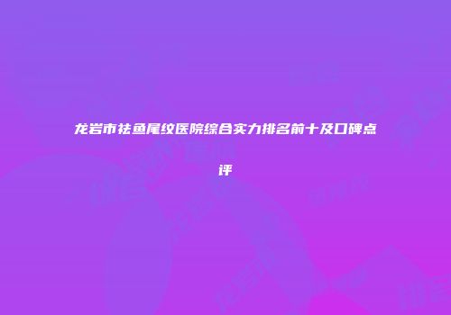 龙岩市祛鱼尾纹医院综合实力排名前十及口碑点评