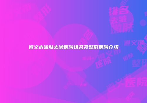 遵义市嫩肤去皱医院排名及整形医院介绍