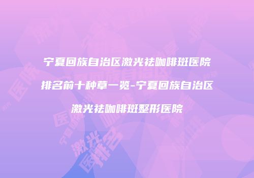 宁夏回族自治区激光祛咖啡斑医院排名前十种草一览-宁夏回族自治区激光祛咖啡斑整形医院