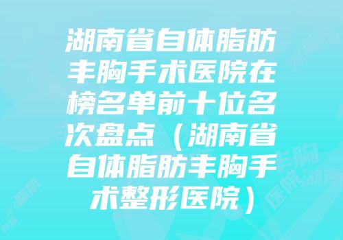 湖南省自体脂肪丰胸手术医院在榜名单前十位名次盘点（湖南省自体脂肪丰胸手术整形医院）