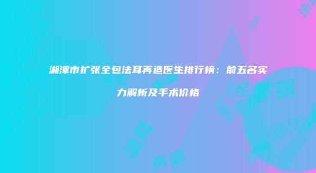 湘潭市扩张全包法耳再造医生排行榜：前五名实力解析及手术价格