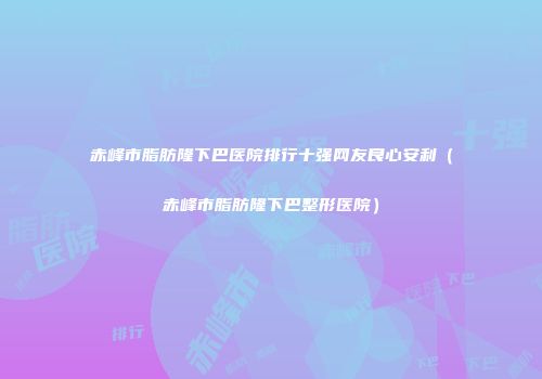 赤峰市脂肪隆下巴医院排行十强网友良心安利（赤峰市脂肪隆下巴整形医院）