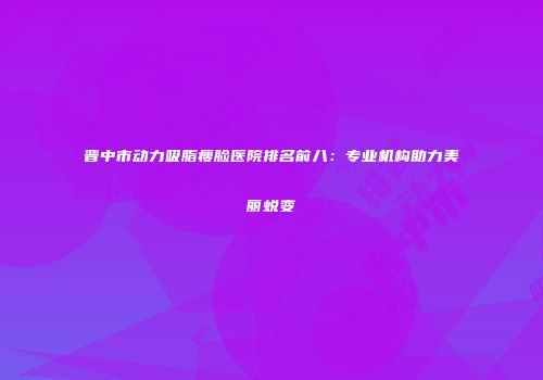 晋中市动力吸脂瘦脸医院排名前八：专业机构助力美丽蜕变