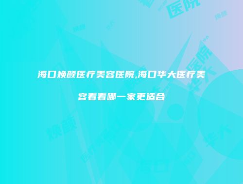 海口焕颜医疗美容医院,海口华大医疗美容看看哪一家更适合