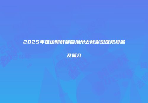 2025年延边朝鲜族自治州去除雀斑医院排名及简介