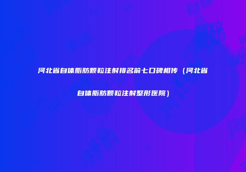 河北省自体脂肪颗粒注射排名前七口碑相传（河北省自体脂肪颗粒注射整形医院）