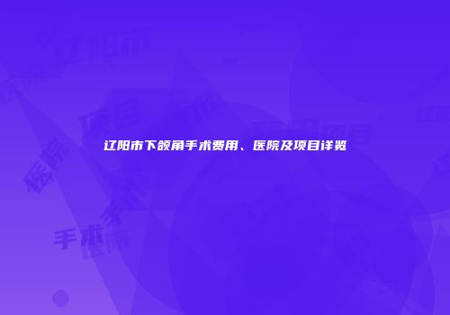 辽阳市下颌角手术费用、医院及项目详览