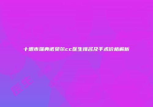 十堰市瑞典诺贝尔cc医生排名及手术价格解析