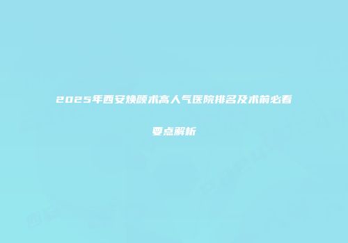2025年西安焕颜术高人气医院排名及术前必看要点解析