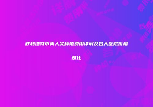 呼和浩特市美人尖种植费用详解及各大医院价格对比