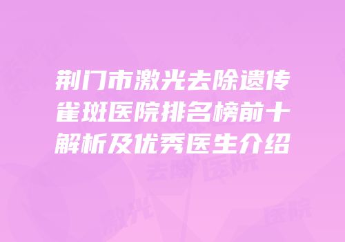荆门市激光去除遗传雀斑医院排名榜前十解析及优秀医生介绍