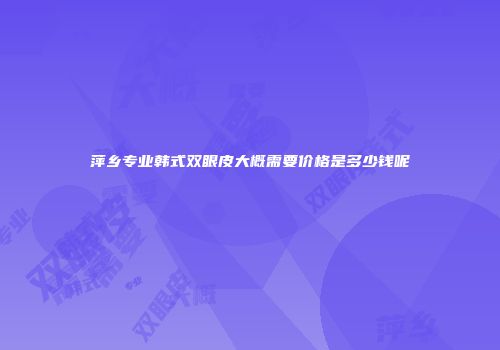 萍乡专业韩式双眼皮大概需要价格是多少钱呢
