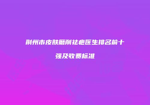 荆州市皮肤磨削祛疤医生排名前十强及收费标准