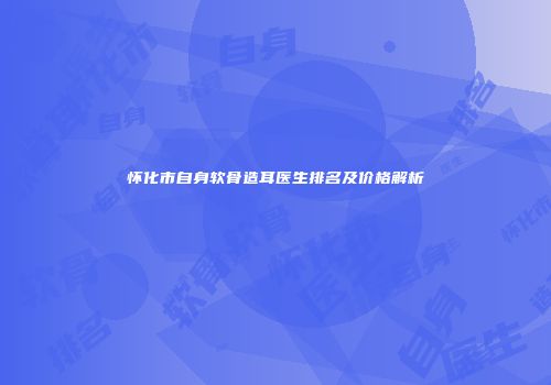 怀化市自身软骨造耳医生排名及价格解析