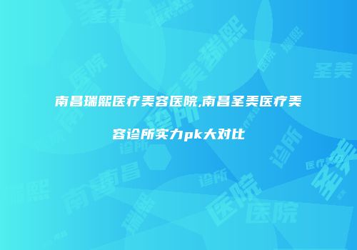 南昌瑞熙医疗美容医院,南昌圣美医疗美容诊所实力pk大对比