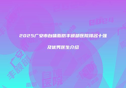 2025广安市自体脂肪丰额部医院排名十强及优秀医生介绍