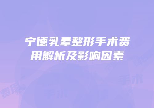 宁德乳晕整形手术费用解析及影响因素