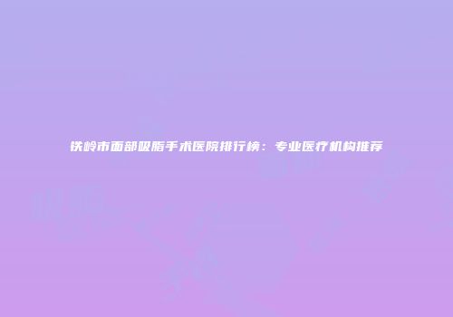 铁岭市面部吸脂手术医院排行榜：专业医疗机构推荐