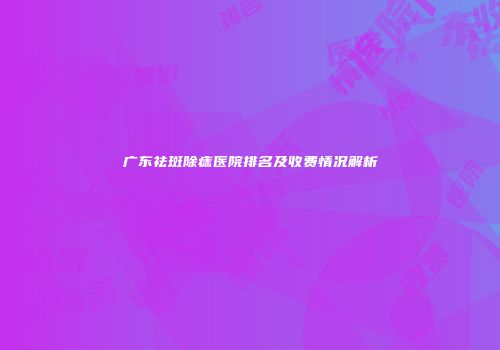 广东祛斑除痣医院排名及收费情况解析