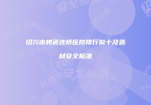绍兴市烤瓷连桥医院排行前十及选材安全标准
