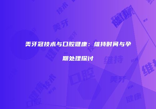 美牙冠技术与口腔健康：维持时间与孕期处理探讨