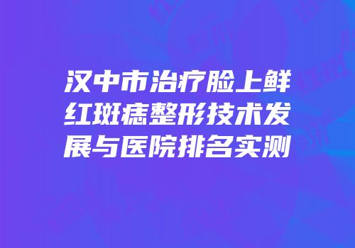 汉中市治疗脸上鲜红斑痣整形技术发展与医院排名实测