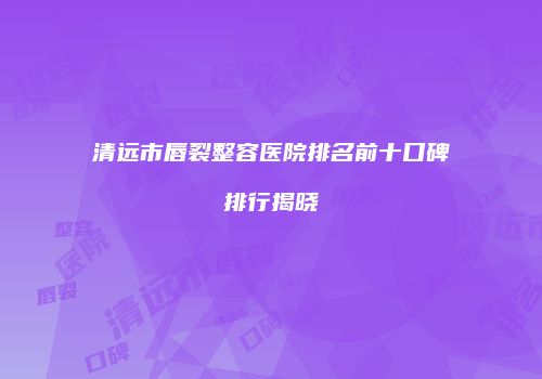 清远市唇裂整容医院排名前十口碑排行揭晓