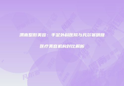 渭南整形美容：手足外科医院与凡尔赛明雅医疗美容机构对比解析