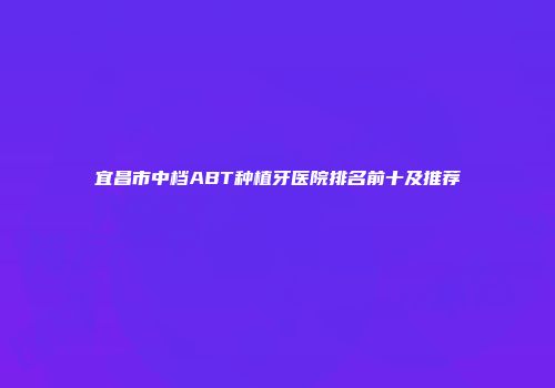 宜昌市中档ABT种植牙医院排名前十及推荐