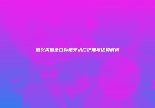 遵义美国全口种植牙术后护理与优势解析