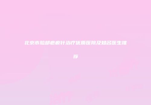 北京市脸部疤痕针治疗优质医院及知名医生推荐