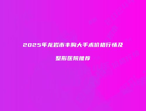 2025年龙岩市丰胸大手术价格行情及整形医院推荐