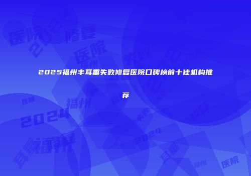 2025福州丰耳垂失败修复医院口碑榜前十佳机构推荐